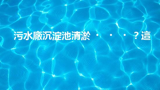 污水廠沉淀池清淤？這樣做才對！